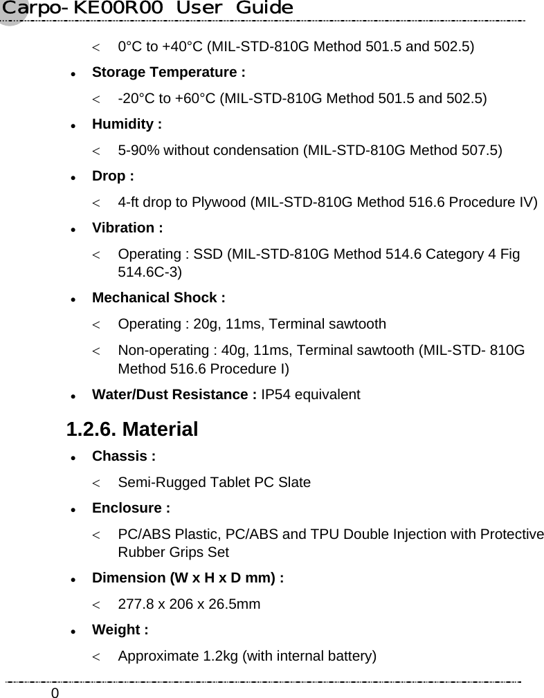 Carpo-KE00R00  User  Guide    0&lt;  0°C to +40°C (MIL-STD-810G Method 501.5 and 502.5) z Storage Temperature : &lt;  -20°C to +60°C (MIL-STD-810G Method 501.5 and 502.5) z Humidity : &lt;  5-90% without condensation (MIL-STD-810G Method 507.5) z Drop : &lt;  4-ft drop to Plywood (MIL-STD-810G Method 516.6 Procedure IV) z Vibration : &lt;  Operating : SSD (MIL-STD-810G Method 514.6 Category 4 Fig 514.6C-3) z Mechanical Shock : &lt;  Operating : 20g, 11ms, Terminal sawtooth &lt;  Non-operating : 40g, 11ms, Terminal sawtooth (MIL-STD- 810G   Method 516.6 Procedure I) z Water/Dust Resistance : IP54 equivalent 1.2.6. Material z Chassis : &lt;  Semi-Rugged Tablet PC Slate z Enclosure : &lt;  PC/ABS Plastic, PC/ABS and TPU Double Injection with Protective Rubber Grips Set z Dimension (W x H x D mm) : &lt;  277.8 x 206 x 26.5mm z Weight : &lt;  Approximate 1.2kg (with internal battery) 