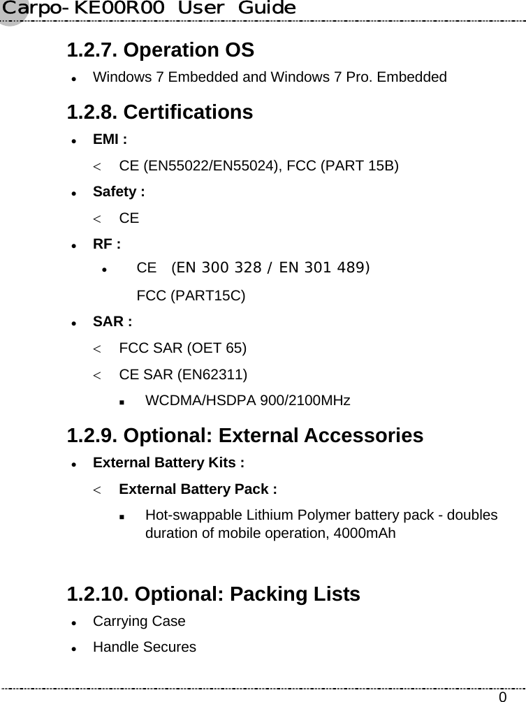 Carpo-KE00R00  User  Guide    0 1.2.7. Operation OS z Windows 7 Embedded and Windows 7 Pro. Embedded 1.2.8. Certifications z EMI : &lt;  CE (EN55022/EN55024), FCC (PART 15B) z Safety : &lt; CE z RF : z CE  (EN 300 328 / EN 301 489) FCC (PART15C) z SAR : &lt;  FCC SAR (OET 65)   &lt;  CE SAR (EN62311)    WCDMA/HSDPA 900/2100MHz 1.2.9. Optional: External Accessories z External Battery Kits : &lt; External Battery Pack :  Hot-swappable Lithium Polymer battery pack - doubles duration of mobile operation, 4000mAh  1.2.10. Optional: Packing Lists z Carrying Case z Handle Secures 