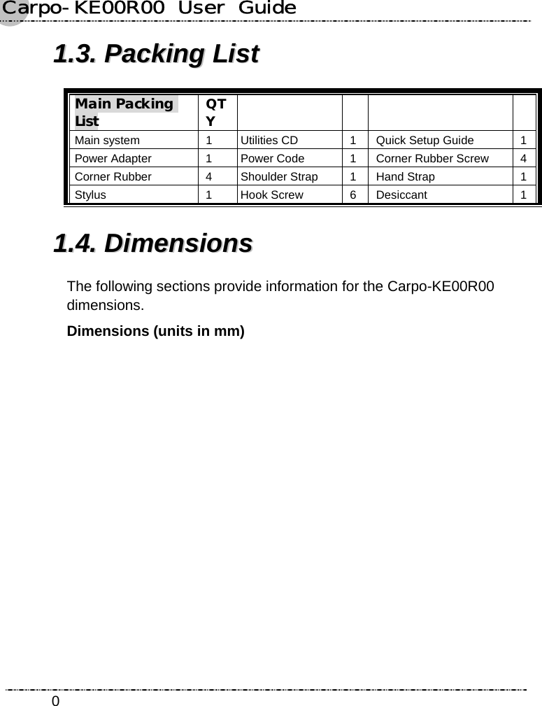 Carpo-KE00R00  User  Guide    011..33..  PPaacckkiinngg  LLiisstt  Main Packing List QTY     Main system  1 Utilities CD  1 Quick Setup Guide  1 Power Adapter  1 Power Code  1 Corner Rubber Screw  4 Corner Rubber  4 Shoulder Strap  1 Hand Strap  1 Stylus 1 Hook Screw 6 Desiccant 1 11..44..  DDiimmeennssiioonnss  The following sections provide information for the Carpo-KE00R00 dimensions. Dimensions (units in mm) 