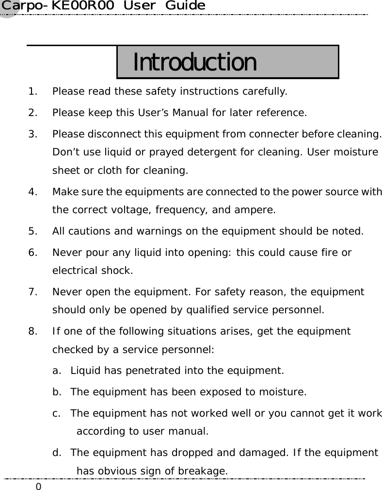 Carpo-KE00R00  User  Guide    0 Introduction 1. Please read these safety instructions carefully. 2. Please keep this User’s Manual for later reference. 3. Please disconnect this equipment from connecter before cleaning. Don’t use liquid or prayed detergent for cleaning. User moisture sheet or cloth for cleaning. 4. Make sure the equipments are connected to the power source with the correct voltage, frequency, and ampere. 5. All cautions and warnings on the equipment should be noted. 6. Never pour any liquid into opening: this could cause fire or electrical shock. 7. Never open the equipment. For safety reason, the equipment should only be opened by qualified service personnel. 8. If one of the following situations arises, get the equipment checked by a service personnel: a. Liquid has penetrated into the equipment. b. The equipment has been exposed to moisture. c. The equipment has not worked well or you cannot get it work according to user manual. d. The equipment has dropped and damaged. If the equipment has obvious sign of breakage. 