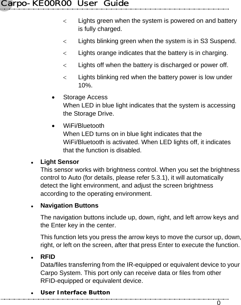 Carpo-KE00R00  User  Guide    0 &lt;  Lights green when the system is powered on and battery is fully charged. &lt;  Lights blinking green when the system is in S3 Suspend. &lt;  Lights orange indicates that the battery is in charging. &lt;  Lights off when the battery is discharged or power off. &lt;  Lights blinking red when the battery power is low under 10%. • Storage Access When LED in blue light indicates that the system is accessing the Storage Drive. • WiFi/Bluetooth When LED turns on in blue light indicates that the WiFi/Bluetooth is activated. When LED lights off, it indicates that the function is disabled. z Light Sensor This sensor works with brightness control. When you set the brightness control to Auto (for details, please refer 5.3.1), it will automatically detect the light environment, and adjust the screen brightness according to the operating environment. z Navigation Buttons The navigation buttons include up, down, right, and left arrow keys and the Enter key in the center. This function lets you press the arrow keys to move the cursor up, down, right, or left on the screen, after that press Enter to execute the function. z RFID Data/files transferring from the IR-equipped or equivalent device to your Carpo System. This port only can receive data or files from other RFID-equipped or equivalent device. z User Interface Button 