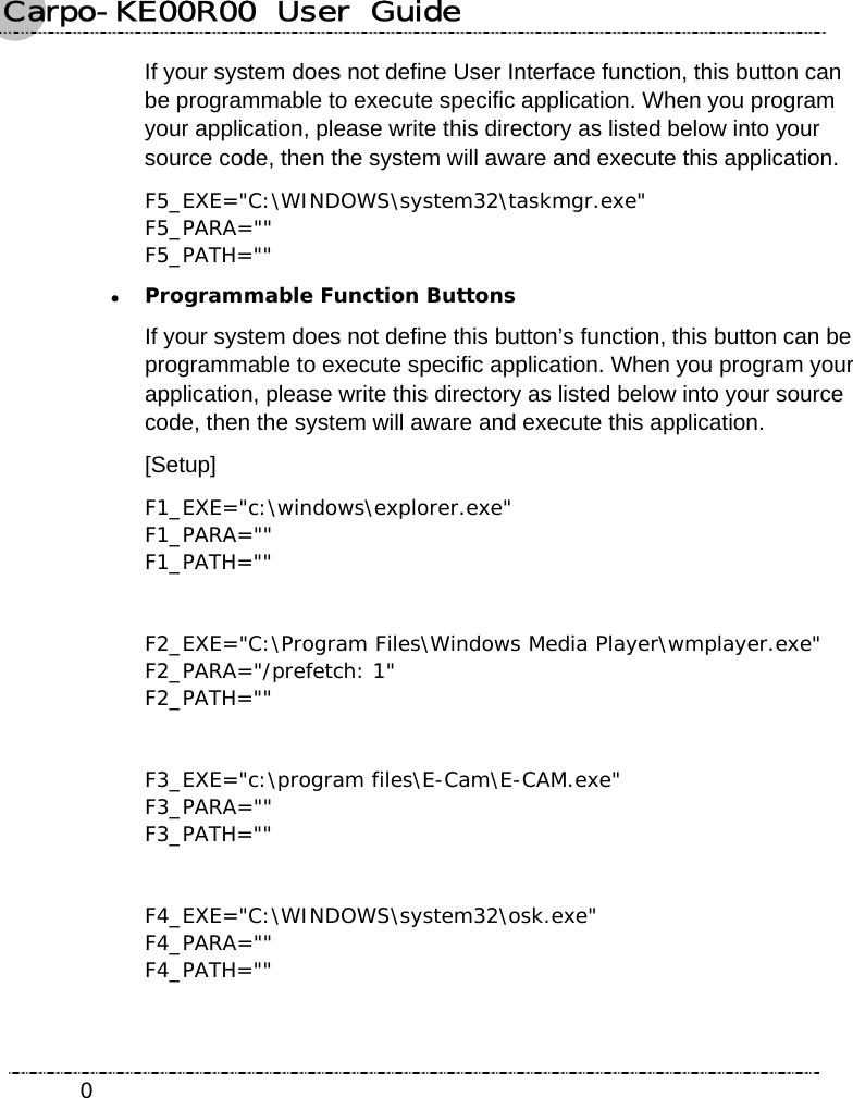 Carpo-KE00R00  User  Guide    0If your system does not define User Interface function, this button can be programmable to execute specific application. When you program your application, please write this directory as listed below into your source code, then the system will aware and execute this application. F5_EXE=&quot;C:\WINDOWS\system32\taskmgr.exe&quot; F5_PARA=&quot;&quot; F5_PATH=&quot;&quot; z Programmable Function Buttons If your system does not define this button’s function, this button can be programmable to execute specific application. When you program your application, please write this directory as listed below into your source code, then the system will aware and execute this application. [Setup] F1_EXE=&quot;c:\windows\explorer.exe&quot; F1_PARA=&quot;&quot; F1_PATH=&quot;&quot;  F2_EXE=&quot;C:\Program Files\Windows Media Player\wmplayer.exe&quot; F2_PARA=&quot;/prefetch: 1&quot; F2_PATH=&quot;&quot;  F3_EXE=&quot;c:\program files\E-Cam\E-CAM.exe&quot; F3_PARA=&quot;&quot; F3_PATH=&quot;&quot;  F4_EXE=&quot;C:\WINDOWS\system32\osk.exe&quot; F4_PARA=&quot;&quot; F4_PATH=&quot;&quot;    