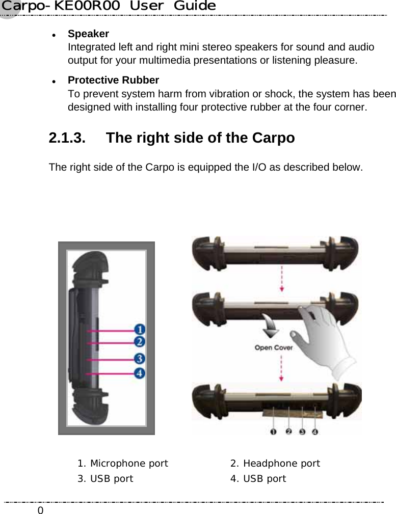 Carpo-KE00R00  User  Guide    0z Speaker Integrated left and right mini stereo speakers for sound and audio output for your multimedia presentations or listening pleasure. z Protective Rubber To prevent system harm from vibration or shock, the system has been designed with installing four protective rubber at the four corner. 2.1.3.  The right side of the Carpo The right side of the Carpo is equipped the I/O as described below.        1. Microphone port  2. Headphone port  3. USB port  4. USB port 