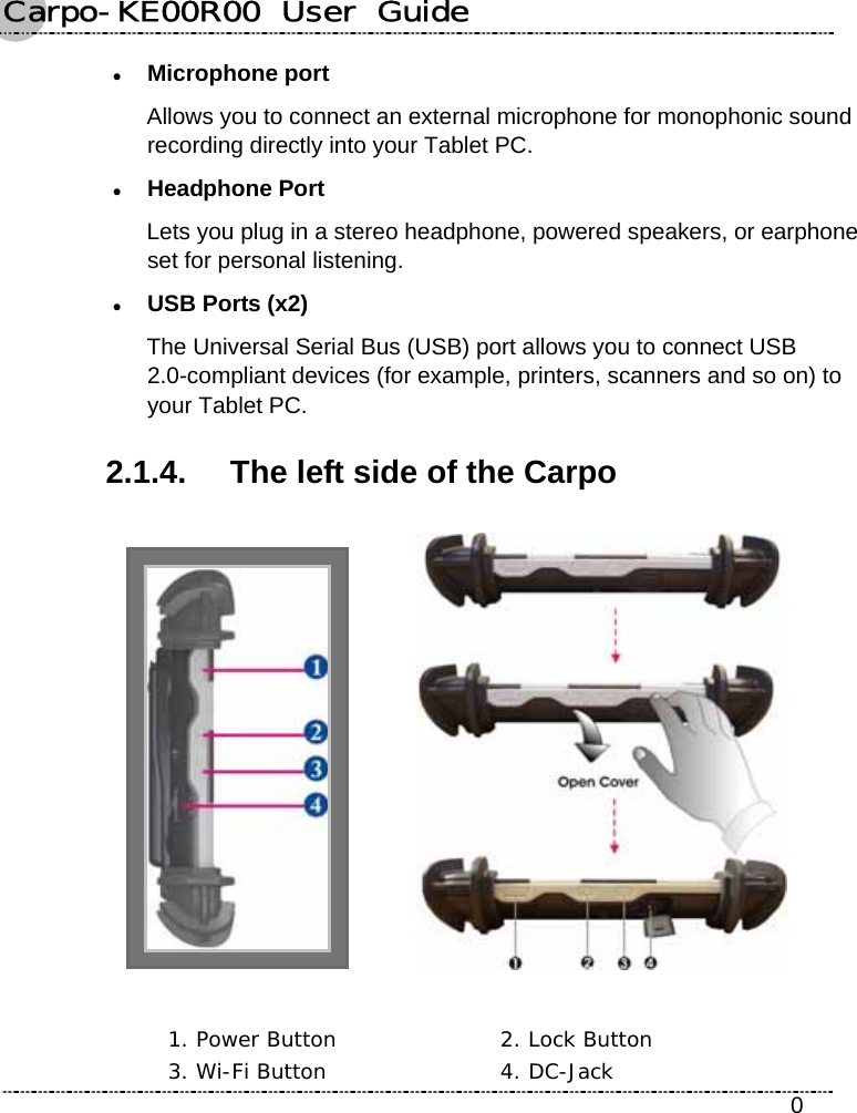 Carpo-KE00R00  User  Guide    0 z Microphone port Allows you to connect an external microphone for monophonic sound recording directly into your Tablet PC. z Headphone Port Lets you plug in a stereo headphone, powered speakers, or earphone set for personal listening. z USB Ports (x2) The Universal Serial Bus (USB) port allows you to connect USB 2.0-compliant devices (for example, printers, scanners and so on) to your Tablet PC. 2.1.4.  The left side of the Carpo     1. Power Button  2. Lock Button 3. Wi-Fi Button  4. DC-Jack 