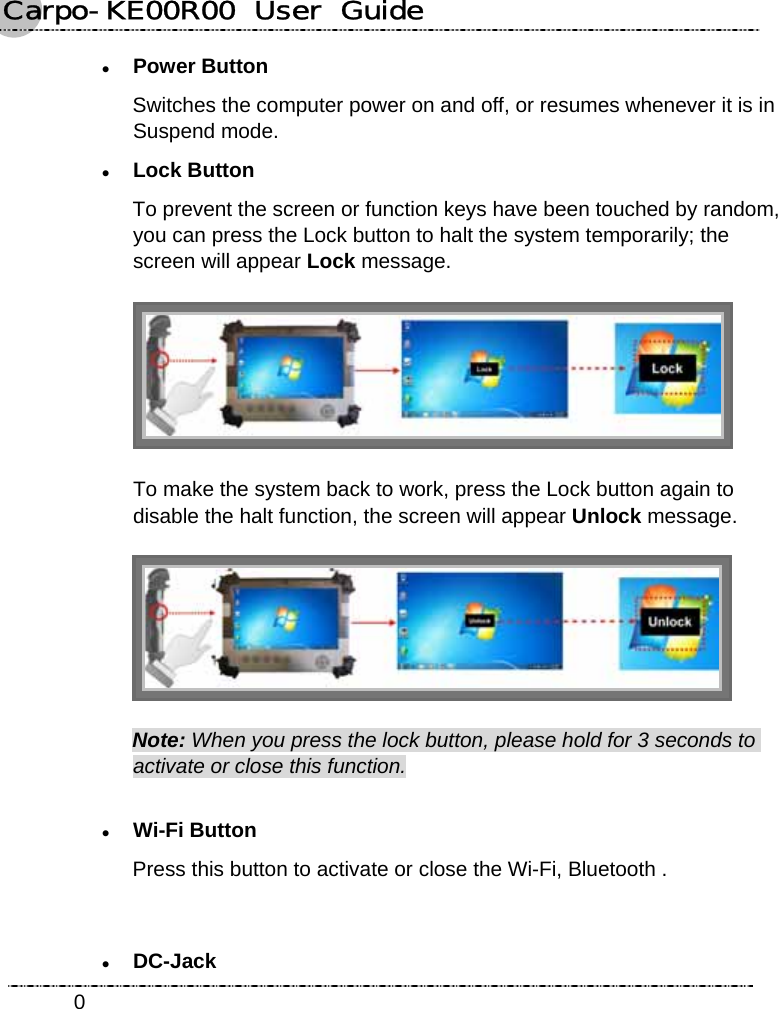 Carpo-KE00R00  User  Guide    0z Power Button Switches the computer power on and off, or resumes whenever it is in Suspend mode. z Lock Button To prevent the screen or function keys have been touched by random, you can press the Lock button to halt the system temporarily; the screen will appear Lock message.     To make the system back to work, press the Lock button again to disable the halt function, the screen will appear Unlock message.  Note: When you press the lock button, please hold for 3 seconds to activate or close this function. z Wi-Fi Button Press this button to activate or close the Wi-Fi, Bluetooth .     z DC-Jack 