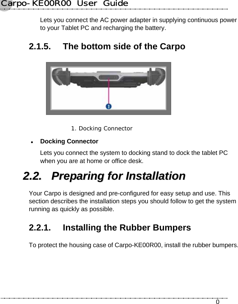 Carpo-KE00R00  User  Guide    0 Lets you connect the AC power adapter in supplying continuous power to your Tablet PC and recharging the battery. 2.1.5.  The bottom side of the Carpo  1. Docking Connector  z Docking Connector Lets you connect the system to docking stand to dock the tablet PC when you are at home or office desk. 22..22..  PPrreeppaarriinngg  ffoorr  IInnssttaallllaattiioonn  Your Carpo is designed and pre-configured for easy setup and use. This section describes the installation steps you should follow to get the system running as quickly as possible. 2.2.1.  Installing the Rubber Bumpers To protect the housing case of Carpo-KE00R00, install the rubber bumpers. 