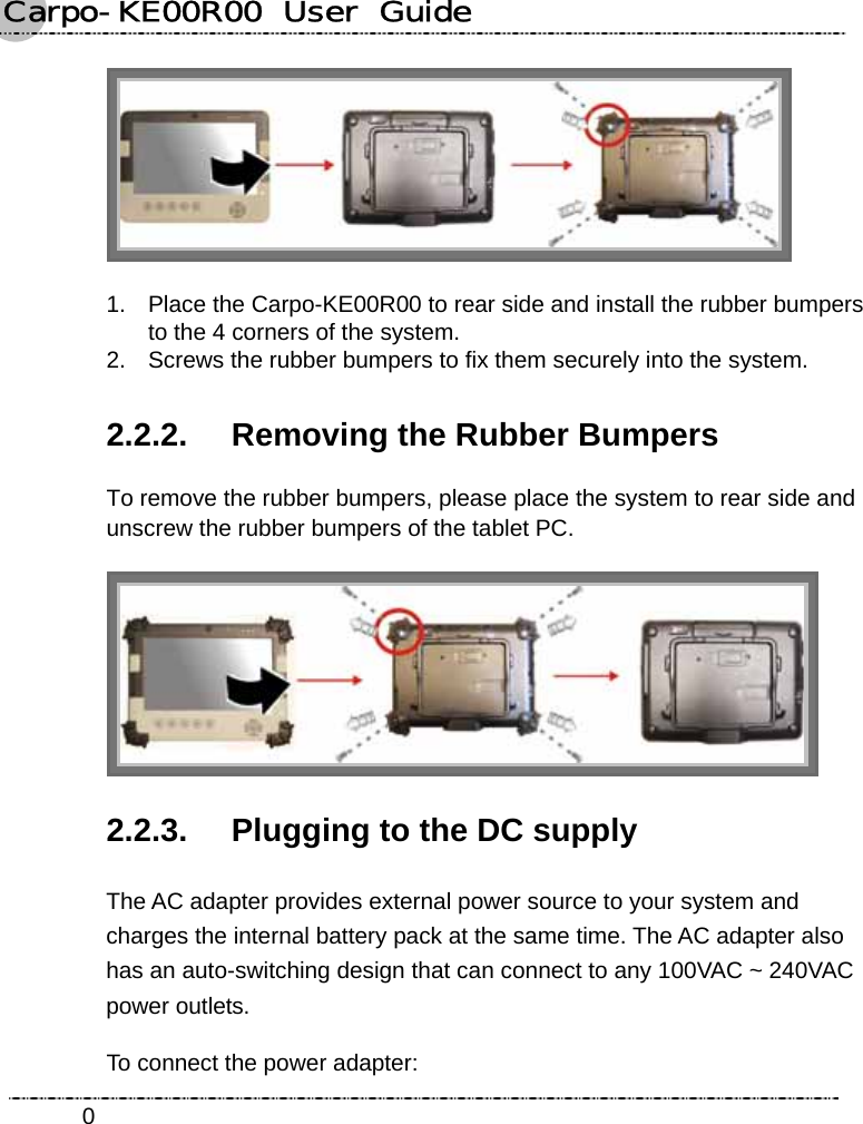 Carpo-KE00R00  User  Guide    0 1.  Place the Carpo-KE00R00 to rear side and install the rubber bumpers to the 4 corners of the system. 2.  Screws the rubber bumpers to fix them securely into the system. 2.2.2.  Removing the Rubber Bumpers To remove the rubber bumpers, please place the system to rear side and unscrew the rubber bumpers of the tablet PC.  2.2.3.  Plugging to the DC supply The AC adapter provides external power source to your system and charges the internal battery pack at the same time. The AC adapter also has an auto-switching design that can connect to any 100VAC ~ 240VAC power outlets. To connect the power adapter: 