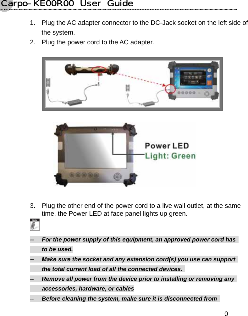 Carpo-KE00R00  User  Guide    0 1.  Plug the AC adapter connector to the DC-Jack socket on the left side of the system. 2.  Plug the power cord to the AC adapter.    3.  Plug the other end of the power cord to a live wall outlet, at the same time, the Power LED at face panel lights up green.  --    For the power supply of this equipment, an approved power cord has     to be used. --    Make sure the socket and any extension cord(s) you use can support     the total current load of all the connected devices.   --  Remove all power from the device prior to installing or removing any     accessories, hardware, or cables --    Before cleaning the system, make sure it is disconnected from   