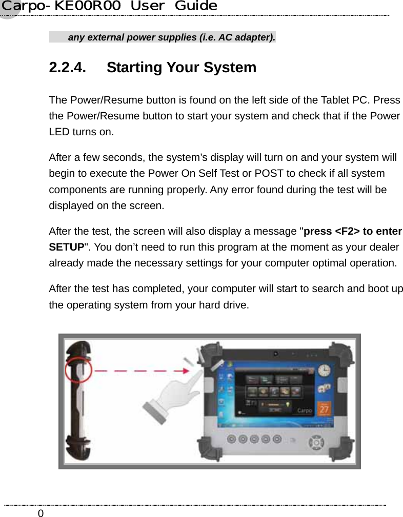 Carpo-KE00R00  User  Guide    0  any external power supplies (i.e. AC adapter). 2.2.4. Starting Your System The Power/Resume button is found on the left side of the Tablet PC. Press the Power/Resume button to start your system and check that if the Power LED turns on. After a few seconds, the system’s display will turn on and your system will begin to execute the Power On Self Test or POST to check if all system components are running properly. Any error found during the test will be displayed on the screen.   After the test, the screen will also display a message &quot;press &lt;F2&gt; to enter SETUP&quot;. You don’t need to run this program at the moment as your dealer already made the necessary settings for your computer optimal operation.   After the test has completed, your computer will start to search and boot up the operating system from your hard drive.    