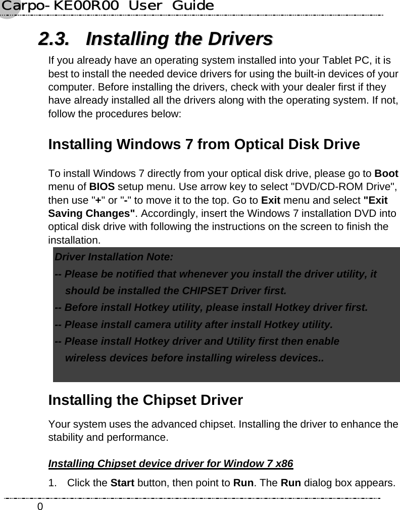 Carpo-KE00R00  User  Guide    022..33..  IInnssttaalllliinngg  tthhee  DDrriivveerrss  If you already have an operating system installed into your Tablet PC, it is best to install the needed device drivers for using the built-in devices of your computer. Before installing the drivers, check with your dealer first if they have already installed all the drivers along with the operating system. If not, follow the procedures below: Installing Windows 7 from Optical Disk Drive   To install Windows 7 directly from your optical disk drive, please go to Boot menu of BIOS setup menu. Use arrow key to select &quot;DVD/CD-ROM Drive&quot;, then use &quot;+&quot; or &quot;-&quot; to move it to the top. Go to Exit menu and select &quot;Exit Saving Changes&quot;. Accordingly, insert the Windows 7 installation DVD into optical disk drive with following the instructions on the screen to finish the installation. Driver Installation Note:   -- Please be notified that whenever you install the driver utility, it     should be installed the CHIPSET Driver first.   -- Before install Hotkey utility, please install Hotkey driver first.   -- Please install camera utility after install Hotkey utility. -- Please install Hotkey driver and Utility first then enable   wireless devices before installing wireless devices..    Installing the Chipset Driver Your system uses the advanced chipset. Installing the driver to enhance the stability and performance. Installing Chipset device driver for Window 7 x86 1. Click the Start button, then point to Run. The Run dialog box appears. 