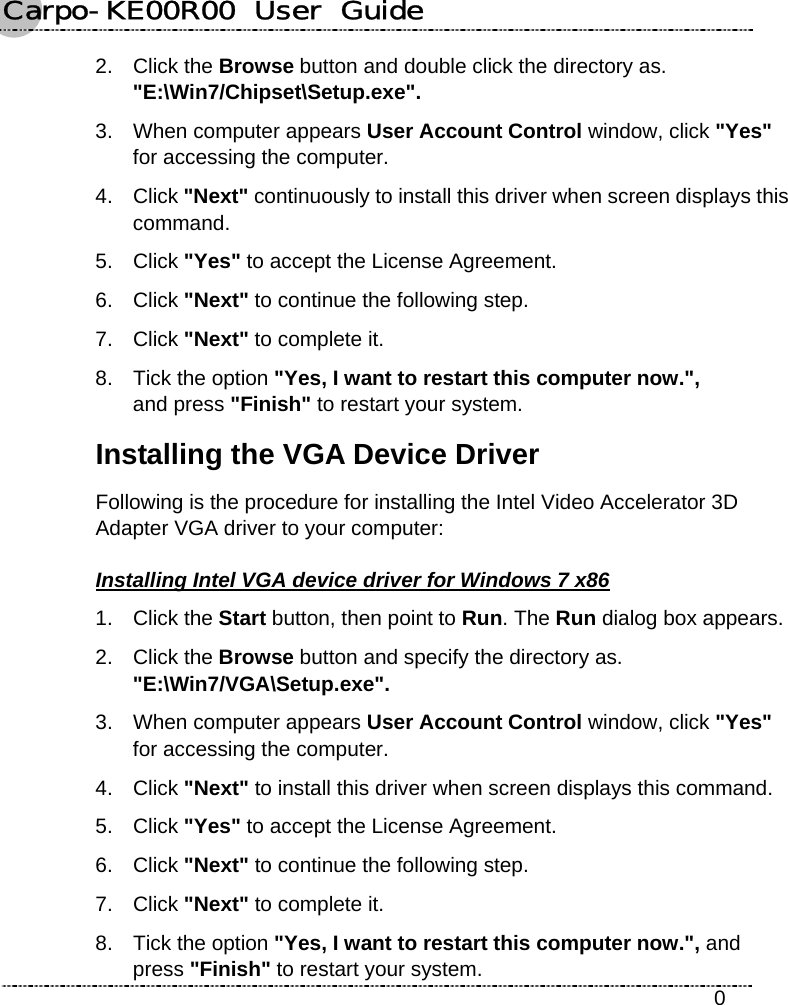 Carpo-KE00R00  User  Guide    0 2. Click the Browse button and double click the directory as. &quot;E:\Win7/Chipset\Setup.exe&quot;. 3.  When computer appears User Account Control window, click &quot;Yes&quot; for accessing the computer. 4. Click &quot;Next&quot; continuously to install this driver when screen displays this command. 5. Click &quot;Yes&quot; to accept the License Agreement. 6. Click &quot;Next&quot; to continue the following step. 7. Click &quot;Next&quot; to complete it. 8.  Tick the option &quot;Yes, I want to restart this computer now.&quot;,   and press &quot;Finish&quot; to restart your system. Installing the VGA Device Driver Following is the procedure for installing the Intel Video Accelerator 3D Adapter VGA driver to your computer: Installing Intel VGA device driver for Windows 7 x86 1. Click the Start button, then point to Run. The Run dialog box appears. 2. Click the Browse button and specify the directory as.   &quot;E:\Win7/VGA\Setup.exe&quot;. 3.  When computer appears User Account Control window, click &quot;Yes&quot; for accessing the computer. 4. Click &quot;Next&quot; to install this driver when screen displays this command. 5. Click &quot;Yes&quot; to accept the License Agreement. 6. Click &quot;Next&quot; to continue the following step. 7. Click &quot;Next&quot; to complete it. 8.  Tick the option &quot;Yes, I want to restart this computer now.&quot;, and press &quot;Finish&quot; to restart your system. 