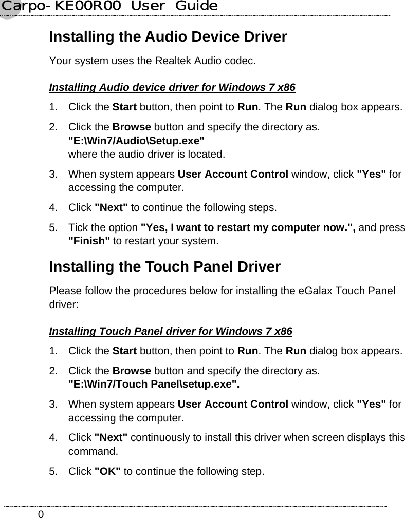 Carpo-KE00R00  User  Guide    0Installing the Audio Device Driver Your system uses the Realtek Audio codec. Installing Audio device driver for Windows 7 x86 1. Click the Start button, then point to Run. The Run dialog box appears. 2. Click the Browse button and specify the directory as.   &quot;E:\Win7/Audio\Setup.exe&quot;  where the audio driver is located. 3.  When system appears User Account Control window, click &quot;Yes&quot; for accessing the computer. 4. Click &quot;Next&quot; to continue the following steps. 5.  Tick the option &quot;Yes, I want to restart my computer now.&quot;, and press &quot;Finish&quot; to restart your system. Installing the Touch Panel Driver Please follow the procedures below for installing the eGalax Touch Panel driver: Installing Touch Panel driver for Windows 7 x86 1. Click the Start button, then point to Run. The Run dialog box appears. 2. Click the Browse button and specify the directory as.   &quot;E:\Win7/Touch Panel\setup.exe&quot;. 3.  When system appears User Account Control window, click &quot;Yes&quot; for accessing the computer. 4. Click &quot;Next&quot; continuously to install this driver when screen displays this command. 5. Click &quot;OK&quot; to continue the following step. 