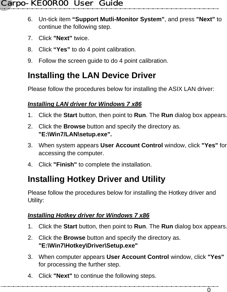 Carpo-KE00R00  User  Guide    0 6. Un-tick item “Support Mutli-Monitor System”, and press &quot;Next&quot; to continue the following step. 7. Click &quot;Next&quot; twice. 8. Click “Yes” to do 4 point calibration. 9.  Follow the screen guide to do 4 point calibration. Installing the LAN Device Driver Please follow the procedures below for installing the ASIX LAN driver: Installing LAN driver for Windows 7 x86 1. Click the Start button, then point to Run. The Run dialog box appears. 2. Click the Browse button and specify the directory as.   &quot;E:\Win7/LAN\setup.exe&quot;. 3.  When system appears User Account Control window, click &quot;Yes&quot; for accessing the computer. 4. Click &quot;Finish&quot; to complete the installation. Installing Hotkey Driver and Utility Please follow the procedures below for installing the Hotkey driver and Utility: Installing Hotkey driver for Windows 7 x86 1. Click the Start button, then point to Run. The Run dialog box appears. 2. Click the Browse button and specify the directory as.   &quot;E:\Win7\Hotkey\Driver\Setup.exe&quot; 3.  When computer appears User Account Control window, click &quot;Yes&quot; for processing the further step. 4. Click &quot;Next&quot; to continue the following steps. 