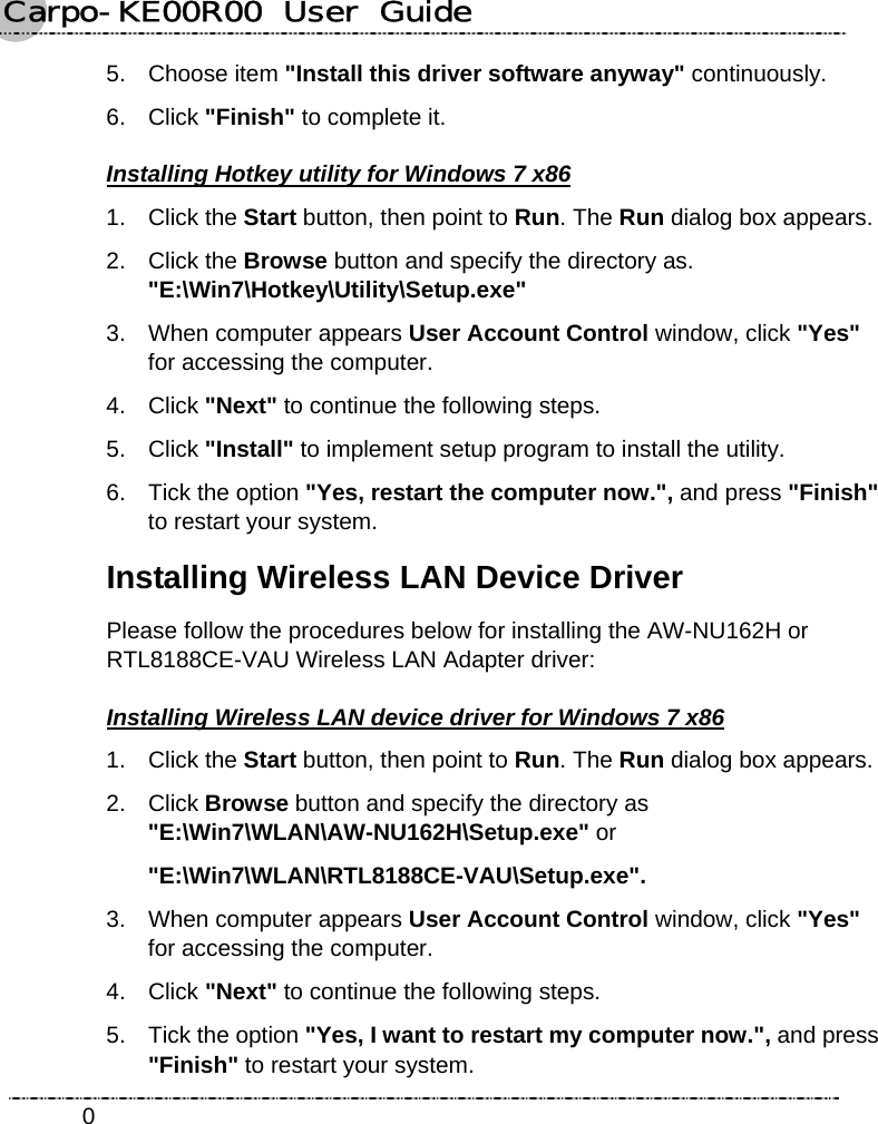 Carpo-KE00R00  User  Guide    05. Choose item &quot;Install this driver software anyway&quot; continuously. 6. Click &quot;Finish&quot; to complete it. Installing Hotkey utility for Windows 7 x86 1. Click the Start button, then point to Run. The Run dialog box appears. 2. Click the Browse button and specify the directory as.   &quot;E:\Win7\Hotkey\Utility\Setup.exe&quot; 3.  When computer appears User Account Control window, click &quot;Yes&quot; for accessing the computer. 4. Click &quot;Next&quot; to continue the following steps. 5. Click &quot;Install&quot; to implement setup program to install the utility. 6.  Tick the option &quot;Yes, restart the computer now.&quot;, and press &quot;Finish&quot; to restart your system. Installing Wireless LAN Device Driver Please follow the procedures below for installing the AW-NU162H or RTL8188CE-VAU Wireless LAN Adapter driver:     Installing Wireless LAN device driver for Windows 7 x86 1. Click the Start button, then point to Run. The Run dialog box appears. 2. Click Browse button and specify the directory as &quot;E:\Win7\WLAN\AW-NU162H\Setup.exe&quot; or &quot;E:\Win7\WLAN\RTL8188CE-VAU\Setup.exe&quot;. 3.  When computer appears User Account Control window, click &quot;Yes&quot; for accessing the computer. 4. Click &quot;Next&quot; to continue the following steps. 5.  Tick the option &quot;Yes, I want to restart my computer now.&quot;, and press &quot;Finish&quot; to restart your system. 