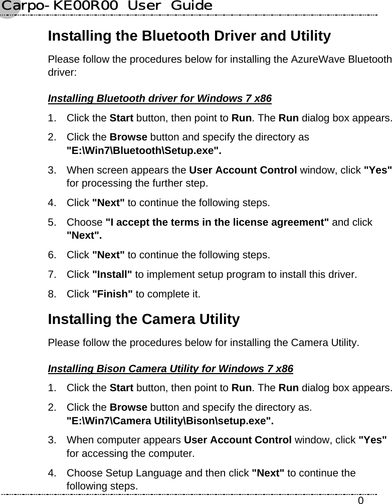 Carpo-KE00R00  User  Guide    0 Installing the Bluetooth Driver and Utility   Please follow the procedures below for installing the AzureWave Bluetooth driver: Installing Bluetooth driver for Windows 7 x86 1. Click the Start button, then point to Run. The Run dialog box appears. 2. Click the Browse button and specify the directory as   &quot;E:\Win7\Bluetooth\Setup.exe&quot;. 3.  When screen appears the User Account Control window, click &quot;Yes&quot; for processing the further step. 4. Click &quot;Next&quot; to continue the following steps. 5. Choose &quot;I accept the terms in the license agreement&quot; and click &quot;Next&quot;. 6. Click &quot;Next&quot; to continue the following steps. 7. Click &quot;Install&quot; to implement setup program to install this driver. 8. Click &quot;Finish&quot; to complete it. Installing the Camera Utility Please follow the procedures below for installing the Camera Utility. Installing Bison Camera Utility for Windows 7 x86 1. Click the Start button, then point to Run. The Run dialog box appears. 2. Click the Browse button and specify the directory as.   &quot;E:\Win7\Camera Utility\Bison\setup.exe&quot;. 3.  When computer appears User Account Control window, click &quot;Yes&quot; for accessing the computer. 4.  Choose Setup Language and then click &quot;Next&quot; to continue the following steps. 