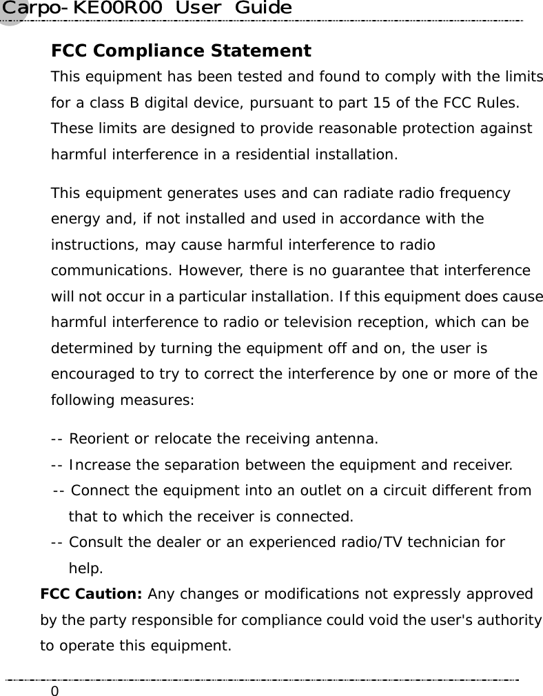 Carpo-KE00R00  User  Guide    0FCC Compliance Statement This equipment has been tested and found to comply with the limits for a class B digital device, pursuant to part 15 of the FCC Rules. These limits are designed to provide reasonable protection against harmful interference in a residential installation. This equipment generates uses and can radiate radio frequency energy and, if not installed and used in accordance with the instructions, may cause harmful interference to radio communications. However, there is no guarantee that interference will not occur in a particular installation. If this equipment does cause harmful interference to radio or television reception, which can be determined by turning the equipment off and on, the user is encouraged to try to correct the interference by one or more of the following measures: -- Reorient or relocate the receiving antenna. -- Increase the separation between the equipment and receiver. -- Connect the equipment into an outlet on a circuit different from   that to which the receiver is connected. -- Consult the dealer or an experienced radio/TV technician for  help. FCC Caution: Any changes or modifications not expressly approved by the party responsible for compliance could void the user&apos;s authority to operate this equipment. 