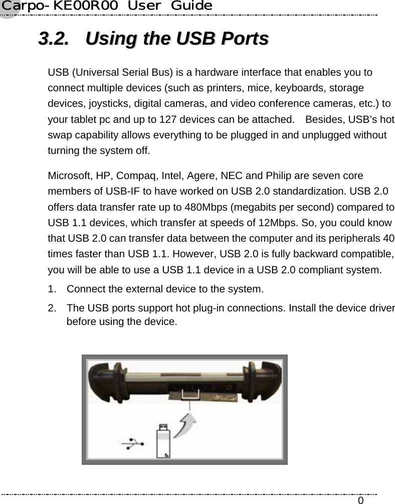 Carpo-KE00R00  User  Guide    0 33..22..  UUssiinngg  tthhee  UUSSBB  PPoorrttss  USB (Universal Serial Bus) is a hardware interface that enables you to connect multiple devices (such as printers, mice, keyboards, storage devices, joysticks, digital cameras, and video conference cameras, etc.) to your tablet pc and up to 127 devices can be attached.    Besides, USB’s hot swap capability allows everything to be plugged in and unplugged without turning the system off. Microsoft, HP, Compaq, Intel, Agere, NEC and Philip are seven core members of USB-IF to have worked on USB 2.0 standardization. USB 2.0 offers data transfer rate up to 480Mbps (megabits per second) compared to USB 1.1 devices, which transfer at speeds of 12Mbps. So, you could know that USB 2.0 can transfer data between the computer and its peripherals 40 times faster than USB 1.1. However, USB 2.0 is fully backward compatible, you will be able to use a USB 1.1 device in a USB 2.0 compliant system. 1.  Connect the external device to the system. 2.  The USB ports support hot plug-in connections. Install the device driver before using the device.   