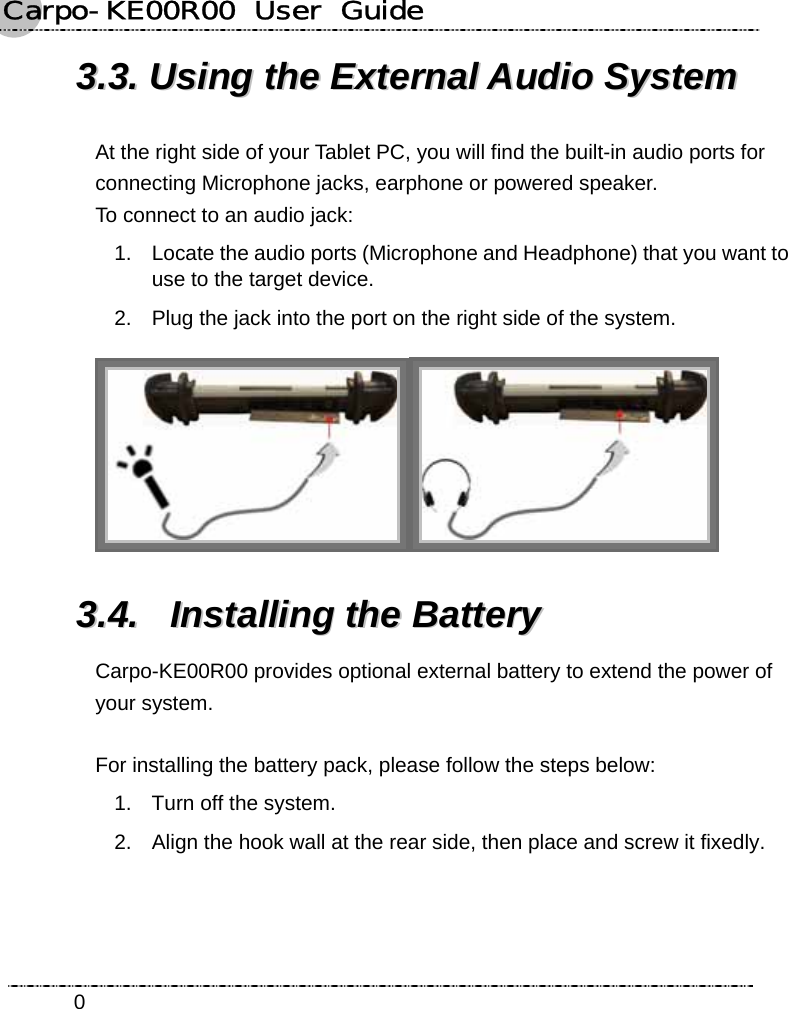 Carpo-KE00R00  User  Guide    033..33..  UUssiinngg  tthhee  EExxtteerrnnaall  AAuuddiioo  SSyysstteemm  At the right side of your Tablet PC, you will find the built-in audio ports for connecting Microphone jacks, earphone or powered speaker.   To connect to an audio jack: 1.  Locate the audio ports (Microphone and Headphone) that you want to use to the target device. 2.  Plug the jack into the port on the right side of the system.  33..44..  IInnssttaalllliinngg  tthhee  BBaatttteerryy  Carpo-KE00R00 provides optional external battery to extend the power of your system.  For installing the battery pack, please follow the steps below:   1.  Turn off the system. 2.  Align the hook wall at the rear side, then place and screw it fixedly. 