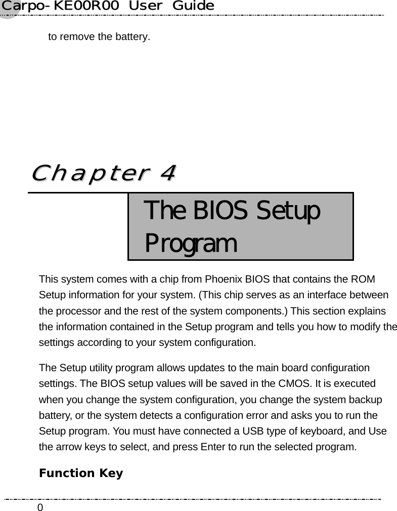 Carpo-KE00R00  User  Guide    0to remove the battery.        CChhaapptteerr  44   The BIOS Setup Program This system comes with a chip from Phoenix BIOS that contains the ROM Setup information for your system. (This chip serves as an interface between the processor and the rest of the system components.) This section explains the information contained in the Setup program and tells you how to modify the settings according to your system configuration. The Setup utility program allows updates to the main board configuration settings. The BIOS setup values will be saved in the CMOS. It is executed when you change the system configuration, you change the system backup battery, or the system detects a configuration error and asks you to run the Setup program. You must have connected a USB type of keyboard, and Use the arrow keys to select, and press Enter to run the selected program. Function Key 