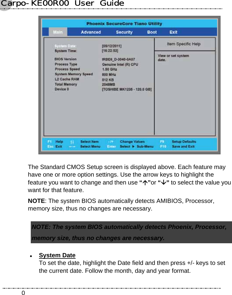 Carpo-KE00R00  User  Guide    0 The Standard CMOS Setup screen is displayed above. Each feature may have one or more option settings. Use the arrow keys to highlight the feature you want to change and then use “Ç”or “È” to select the value you want for that feature. NOTE: The system BIOS automatically detects AMIBIOS, Processor, memory size, thus no changes are necessary. NOTE: The system BIOS automatically detects Phoenix, Processor, memory size, thus no changes are necessary. z System Date To set the date, highlight the Date field and then press +/- keys to set the current date. Follow the month, day and year format. 