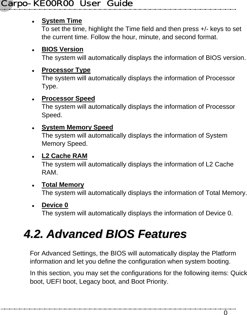 Carpo-KE00R00  User  Guide    0 z System Time To set the time, highlight the Time field and then press +/- keys to set the current time. Follow the hour, minute, and second format. z BIOS Version The system will automatically displays the information of BIOS version. z Processor Type The system will automatically displays the information of Processor Type. z Processor Speed The system will automatically displays the information of Processor Speed. z System Memory Speed The system will automatically displays the information of System Memory Speed. z L2 Cache RAM The system will automatically displays the information of L2 Cache RAM. z Total Memory The system will automatically displays the information of Total Memory. z Device 0 The system will automatically displays the information of Device 0. 44..22..  AAddvvaanncceedd  BBIIOOSS  FFeeaattuurreess  For Advanced Settings, the BIOS will automatically display the Platform information and let you define the configuration when system booting. In this section, you may set the configurations for the following items: Quick boot, UEFI boot, Legacy boot, and Boot Priority. 