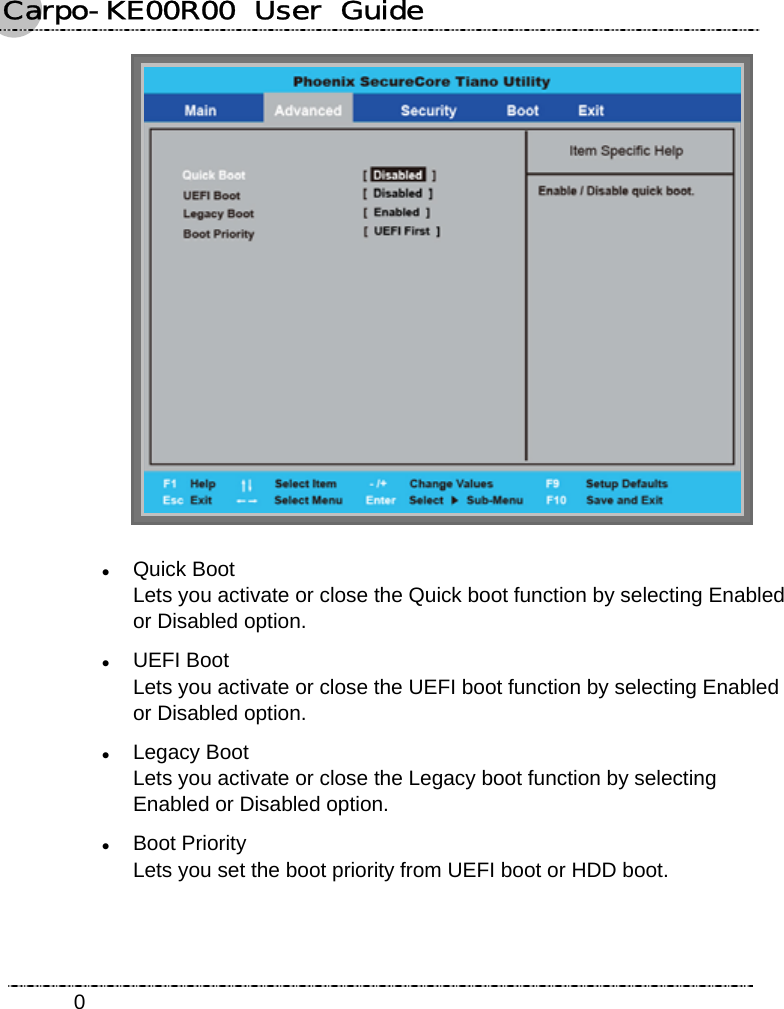 Carpo-KE00R00  User  Guide    0 z Quick Boot Lets you activate or close the Quick boot function by selecting Enabled or Disabled option. z UEFI Boot Lets you activate or close the UEFI boot function by selecting Enabled or Disabled option. z Legacy Boot Lets you activate or close the Legacy boot function by selecting Enabled or Disabled option. z Boot Priority Lets you set the boot priority from UEFI boot or HDD boot. 