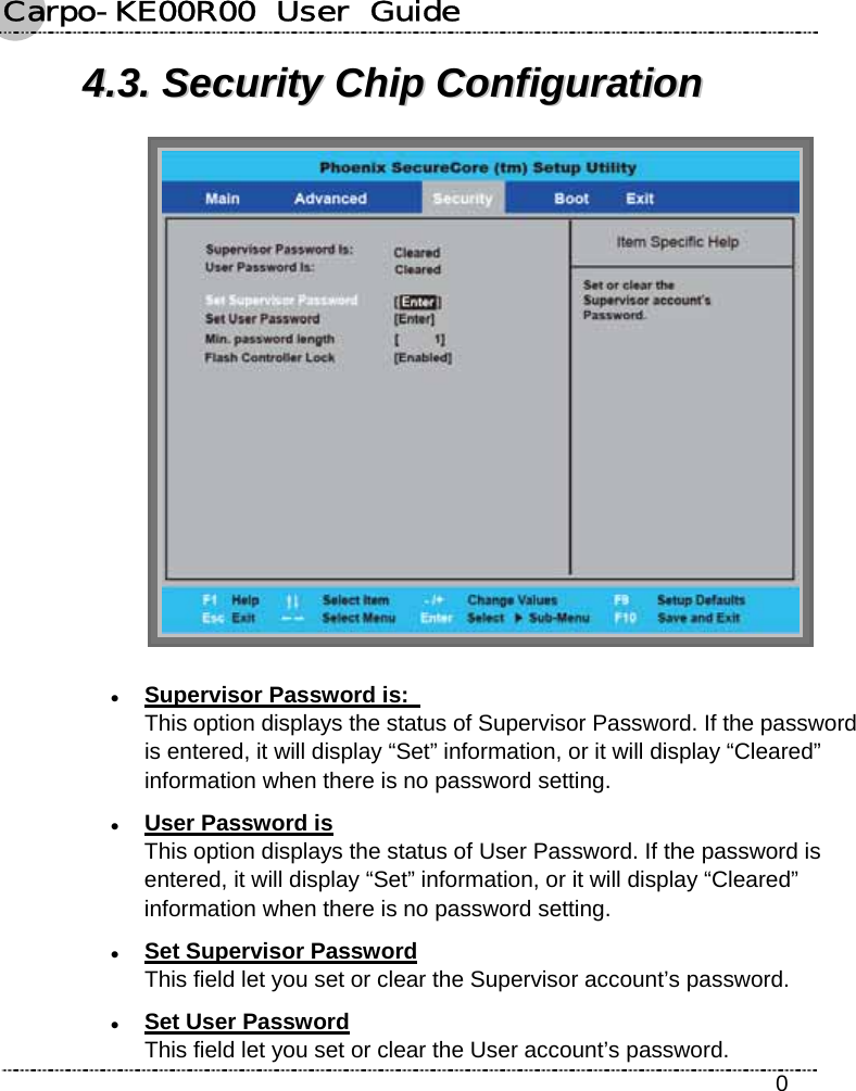 Carpo-KE00R00  User  Guide    0 44..33..  SSeeccuurriittyy  CChhiipp  CCoonnffiigguurraattiioonn   z Supervisor Password is:   This option displays the status of Supervisor Password. If the password is entered, it will display “Set” information, or it will display “Cleared” information when there is no password setting. z User Password is This option displays the status of User Password. If the password is entered, it will display “Set” information, or it will display “Cleared” information when there is no password setting. z Set Supervisor Password This field let you set or clear the Supervisor account’s password. z Set User Password This field let you set or clear the User account’s password. 