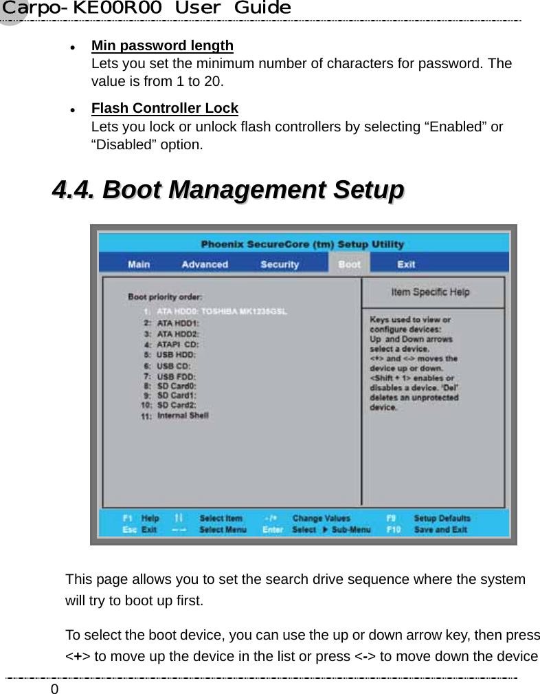 Carpo-KE00R00  User  Guide    0z Min password length Lets you set the minimum number of characters for password. The value is from 1 to 20. z Flash Controller Lock Lets you lock or unlock flash controllers by selecting “Enabled” or “Disabled” option. 44..44..  BBoooott  MMaannaaggeemmeenntt  SSeettuupp     This page allows you to set the search drive sequence where the system will try to boot up first. To select the boot device, you can use the up or down arrow key, then press &lt;+&gt; to move up the device in the list or press &lt;-&gt; to move down the device 