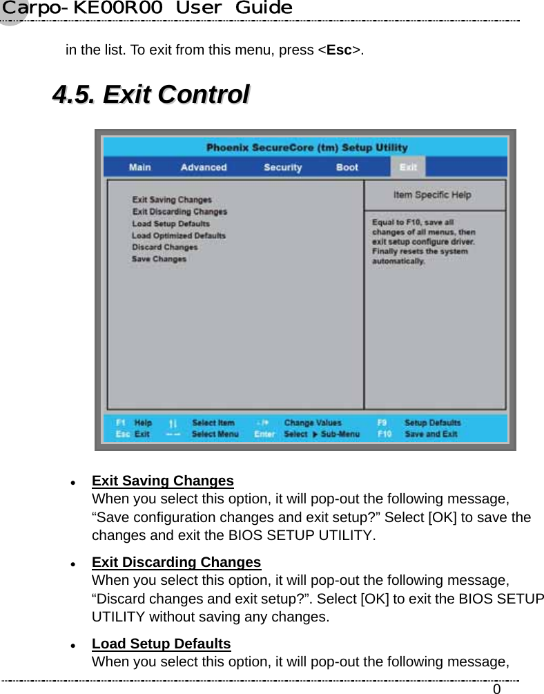 Carpo-KE00R00  User  Guide    0 in the list. To exit from this menu, press &lt;Esc&gt;. 44..55..  EExxiitt  CCoonnttrrooll   z Exit Saving Changes When you select this option, it will pop-out the following message, “Save configuration changes and exit setup?” Select [OK] to save the changes and exit the BIOS SETUP UTILITY. z Exit Discarding Changes When you select this option, it will pop-out the following message, “Discard changes and exit setup?”. Select [OK] to exit the BIOS SETUP UTILITY without saving any changes. z Load Setup Defaults When you select this option, it will pop-out the following message, 