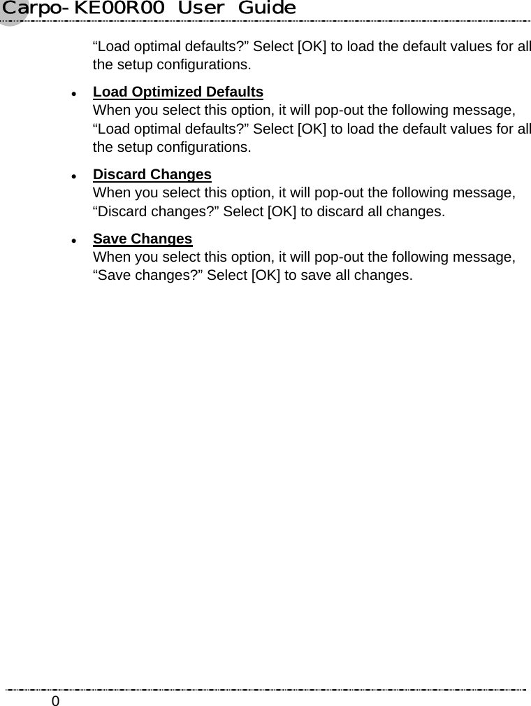 Carpo-KE00R00  User  Guide    0“Load optimal defaults?” Select [OK] to load the default values for all the setup configurations. z Load Optimized Defaults When you select this option, it will pop-out the following message, “Load optimal defaults?” Select [OK] to load the default values for all the setup configurations. z Discard Changes When you select this option, it will pop-out the following message, “Discard changes?” Select [OK] to discard all changes. z Save Changes When you select this option, it will pop-out the following message, “Save changes?” Select [OK] to save all changes. 