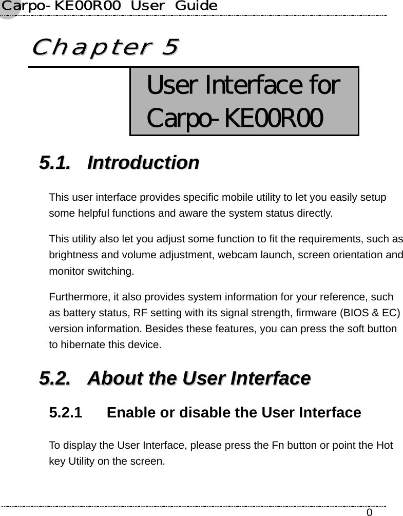 Carpo-KE00R00  User  Guide    0 CChhaapptteerr  55   User Interface for Carpo-KE00R00 55..11..  IInnttrroodduuccttiioonn  This user interface provides specific mobile utility to let you easily setup some helpful functions and aware the system status directly. This utility also let you adjust some function to fit the requirements, such as brightness and volume adjustment, webcam launch, screen orientation and monitor switching. Furthermore, it also provides system information for your reference, such as battery status, RF setting with its signal strength, firmware (BIOS &amp; EC) version information. Besides these features, you can press the soft button to hibernate this device. 55..22..  AAbboouutt  tthhee  UUsseerr  IInntteerrffaaccee  5.2.1  Enable or disable the User Interface To display the User Interface, please press the Fn button or point the Hot key Utility on the screen.   