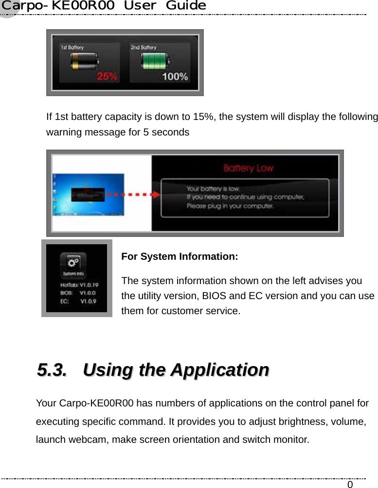 Carpo-KE00R00  User  Guide    0  If 1st battery capacity is down to 15%, the system will display the following warning message for 5 seconds  For System Information: The system information shown on the left advises you the utility version, BIOS and EC version and you can use them for customer service.  55..33..  UUssiinngg  tthhee  AApppplliiccaattiioonn  Your Carpo-KE00R00 has numbers of applications on the control panel for executing specific command. It provides you to adjust brightness, volume, launch webcam, make screen orientation and switch monitor. 