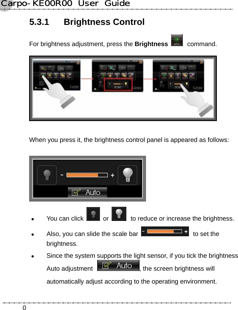 Carpo-KE00R00  User  Guide    05.3.1 Brightness Control For brightness adjustment, press the Brightness  command.  When you press it, the brightness control panel is appeared as follows:  z You can click   or   to reduce or increase the brightness. z Also, you can slide the scale bar   to set the brightness. z Since the system supports the light sensor, if you tick the brightness Auto adjustment , the screen brightness will automatically adjust according to the operating environment. 