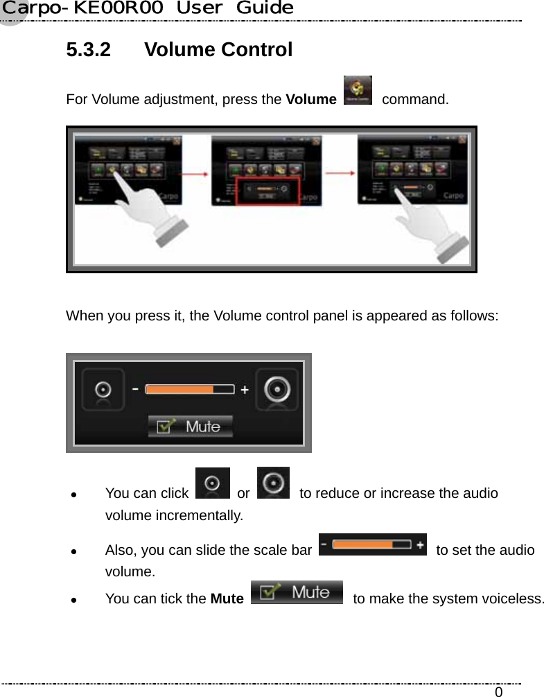 Carpo-KE00R00  User  Guide    0 5.3.2 Volume Control For Volume adjustment, press the Volume   command.  When you press it, the Volume control panel is appeared as follows:  z You can click   or   to reduce or increase the audio volume incrementally. z Also, you can slide the scale bar   to set the audio volume. z You can tick the Mute  to make the system voiceless. 