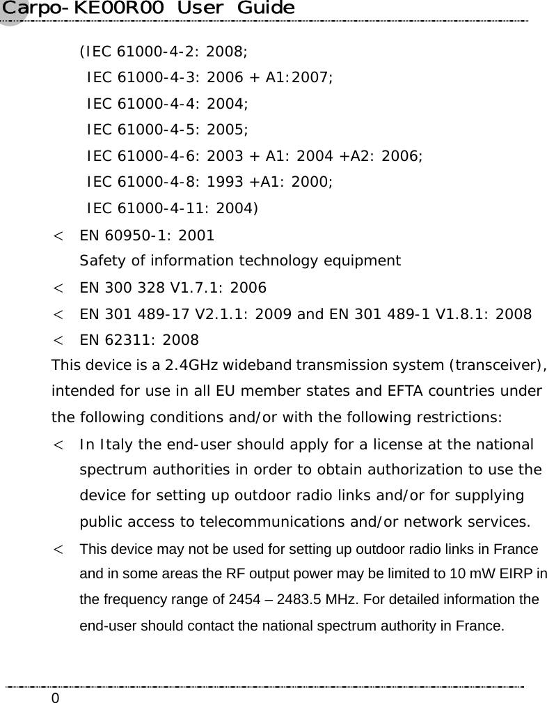 Carpo-KE00R00  User  Guide    0(IEC 61000-4-2: 2008;   IEC 61000-4-3: 2006 + A1:2007;   IEC 61000-4-4: 2004;  IEC 61000-4-5: 2005;   IEC 61000-4-6: 2003 + A1: 2004 +A2: 2006;   IEC 61000-4-8: 1993 +A1: 2000;   IEC 61000-4-11: 2004) &lt; EN 60950-1: 2001 Safety of information technology equipment &lt; EN 300 328 V1.7.1: 2006 &lt; EN 301 489-17 V2.1.1: 2009 and EN 301 489-1 V1.8.1: 2008 &lt; EN 62311: 2008 This device is a 2.4GHz wideband transmission system (transceiver), intended for use in all EU member states and EFTA countries under the following conditions and/or with the following restrictions: &lt; In Italy the end-user should apply for a license at the national spectrum authorities in order to obtain authorization to use the device for setting up outdoor radio links and/or for supplying public access to telecommunications and/or network services. &lt; This device may not be used for setting up outdoor radio links in France and in some areas the RF output power may be limited to 10 mW EIRP in the frequency range of 2454 – 2483.5 MHz. For detailed information the end-user should contact the national spectrum authority in France.  