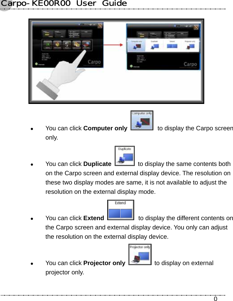 Carpo-KE00R00  User  Guide    0  z You can click Computer only   to display the Carpo screen only. z You can click Duplicate    to display the same contents both on the Carpo screen and external display device. The resolution on these two display modes are same, it is not available to adjust the resolution on the external display mode. z You can click Extend   to display the different contents on the Carpo screen and external display device. You only can adjust the resolution on the external display device. z You can click Projector only   to display on external projector only. 