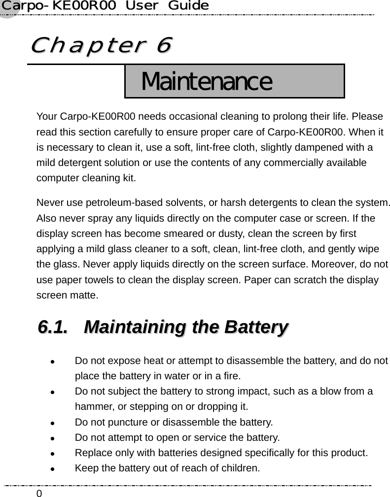 Carpo-KE00R00  User  Guide    0CChhaapptteerr  66   Maintenance Your Carpo-KE00R00 needs occasional cleaning to prolong their life. Please read this section carefully to ensure proper care of Carpo-KE00R00. When it is necessary to clean it, use a soft, lint-free cloth, slightly dampened with a mild detergent solution or use the contents of any commercially available computer cleaning kit. Never use petroleum-based solvents, or harsh detergents to clean the system. Also never spray any liquids directly on the computer case or screen. If the display screen has become smeared or dusty, clean the screen by first applying a mild glass cleaner to a soft, clean, lint-free cloth, and gently wipe the glass. Never apply liquids directly on the screen surface. Moreover, do not use paper towels to clean the display screen. Paper can scratch the display screen matte. 66..11..  MMaaiinnttaaiinniinngg  tthhee  BBaatttteerryy  z Do not expose heat or attempt to disassemble the battery, and do not place the battery in water or in a fire. z Do not subject the battery to strong impact, such as a blow from a hammer, or stepping on or dropping it. z Do not puncture or disassemble the battery. z Do not attempt to open or service the battery. z Replace only with batteries designed specifically for this product. z Keep the battery out of reach of children. 