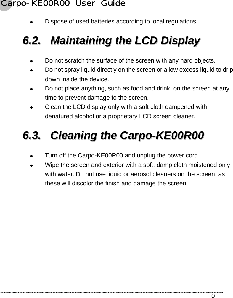 Carpo-KE00R00  User  Guide    0 z Dispose of used batteries according to local regulations. 66..22..  MMaaiinnttaaiinniinngg  tthhee  LLCCDD  DDiissppllaayy  z Do not scratch the surface of the screen with any hard objects. z Do not spray liquid directly on the screen or allow excess liquid to drip down inside the device. z Do not place anything, such as food and drink, on the screen at any time to prevent damage to the screen. z Clean the LCD display only with a soft cloth dampened with denatured alcohol or a proprietary LCD screen cleaner. 66..33..  CClleeaanniinngg  tthhee  CCaarrppoo--KKEE0000RR0000  z Turn off the Carpo-KE00R00 and unplug the power cord. z Wipe the screen and exterior with a soft, damp cloth moistened only with water. Do not use liquid or aerosol cleaners on the screen, as these will discolor the finish and damage the screen. 