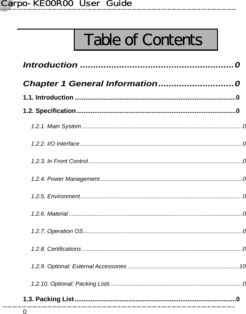 Carpo-KE00R00  User  Guide    0  Table of Contents Introduction ...........................................................0 Chapter 1 General Information.............................0 1.1. Introduction ..........................................................................................0 1.2. Specification.........................................................................................0 1.2.1. Main System..................................................................................................0 1.2.2. I/O Interface ...................................................................................................0 1.2.3. In Front Control..............................................................................................0 1.2.4. Power Management.......................................................................................0 1.2.5. Environment...................................................................................................0 1.2.6. Material..........................................................................................................0 1.2.7. Operation OS.................................................................................................0 1.2.8. Certifications ..................................................................................................0 1.2.9. Optional: External Accessories ....................................................................10 1.2.10. Optional: Packing Lists ................................................................................0   1.3. Packing List..........................................................................................0 