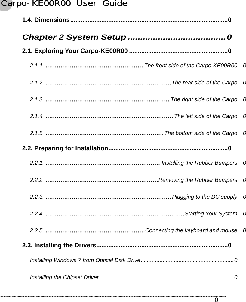 Carpo-KE00R00  User  Guide    0 1.4. Dimensions...........................................................................................0 Chapter 2 System Setup .......................................0 2.1. Exploring Your Carpo-KE00R00 .........................................................0 2.1.1. ....................................................The front side of the Carpo-KE00R00  0 2.1.2. ...................................................................The rear side of the Carpo  0 2.1.3. ..................................................................The right side of the Carpo  0 2.1.4. ....................................................................The left side of the Carpo  0 2.1.5. ...............................................................The bottom side of the Carpo  0 2.2. Preparing for Installation.....................................................................0 2.2.1. ............................................................. Installing the Rubber Bumpers  0 2.2.2. ............................................................Removing the Rubber Bumpers  0 2.2.3. ...................................................................Plugging to the DC supply  0 2.2.4. ..........................................................................Starting Your System  0 2.2.5. .....................................................Connecting the keyboard and mouse  0 2.3. Installing the Drivers............................................................................0 Installing Windows 7 from Optical Disk Drive...........................................................0 Installing the Chipset Driver .....................................................................................0 