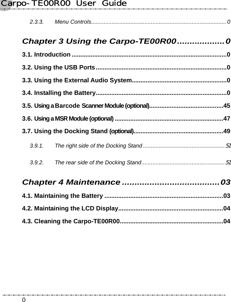 Carpo-TE00R00  User  Guide    02.3.3. Menu Controls......................................................................................0 Chapter 3 Using the Carpo-TE00R00...................0 3.1. Introduction ..........................................................................................0 3.2. Using the USB Ports............................................................................0 3.3. Using the External Audio System.......................................................0 3.4. Installing the Battery............................................................................0 3.5. Using a Barcode Scanner Module (optional)...........................................45 3.6. Using a MSR Module (optional) ...............................................................47 3.7. Using the Docking Stand (optional)....................................................49 3.9.1. The right side of the Docking Stand ....................................................51 3.9.2. The rear side of the Docking Stand.....................................................51 Chapter 4 Maintenance .......................................03 4.1. Maintaining the Battery .....................................................................03 4.2. Maintaining the LCD Display.............................................................04 4.3. Cleaning the Carpo-TE00R00............................................................04 