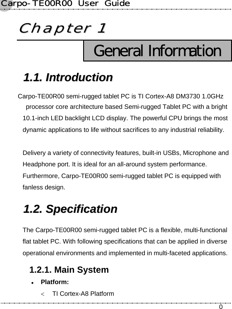 Carpo-TE00R00  User  Guide    0 CChhaapptteerr  11   General Information 11..11..  IInnttrroodduuccttiioonn  Carpo-TE00R00 semi-rugged tablet PC is TI Cortex-A8 DM3730 1.0GHz   processor core architecture based Semi-rugged Tablet PC with a bright 10.1-inch LED backlight LCD display. The powerful CPU brings the most dynamic applications to life without sacrifices to any industrial reliability.  Delivery a variety of connectivity features, built-in USBs, Microphone and Headphone port. It is ideal for an all-around system performance. Furthermore, Carpo-TE00R00 semi-rugged tablet PC is equipped with fanless design. 11..22..  SSppeecciiffiiccaattiioonn    The Carpo-TE00R00 semi-rugged tablet PC is a flexible, multi-functional flat tablet PC. With following specifications that can be applied in diverse operational environments and implemented in multi-faceted applications. 1.2.1. Main System z Platform:  &lt; TI Cortex-A8 Platform 