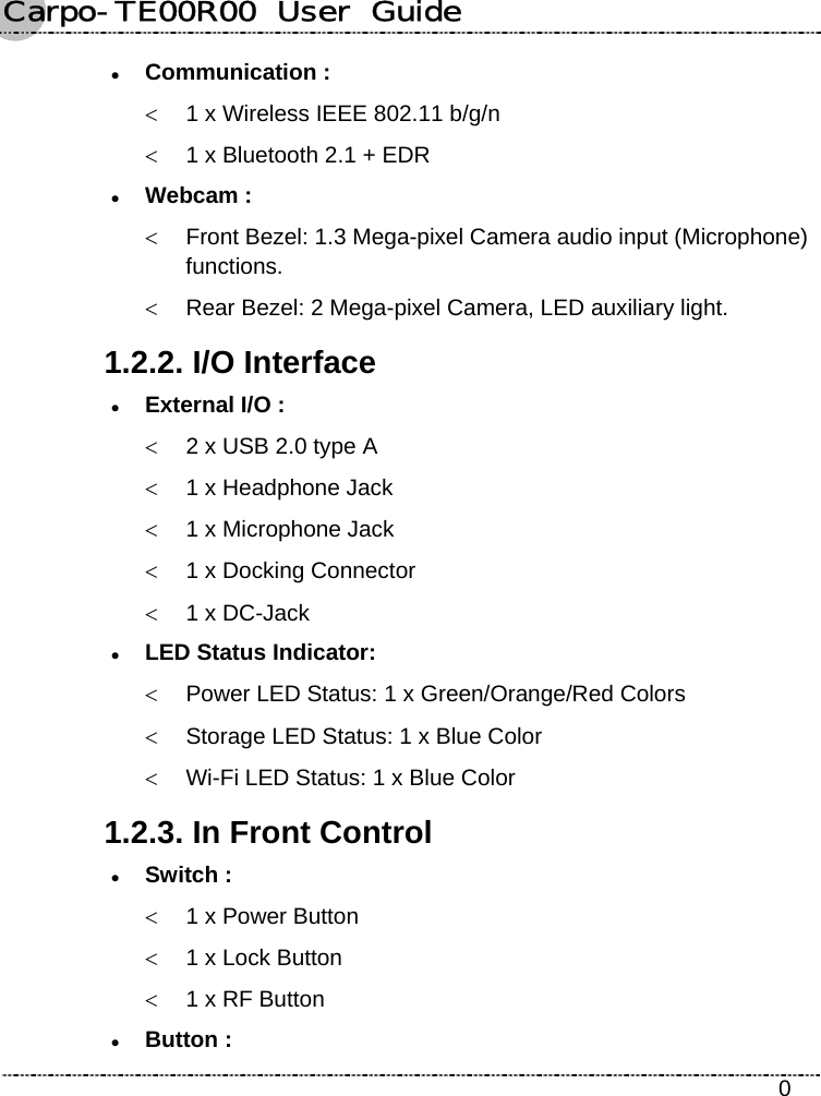 Carpo-TE00R00  User  Guide    0 z Communication : &lt;  1 x Wireless IEEE 802.11 b/g/n &lt;  1 x Bluetooth 2.1 + EDR z Webcam :  &lt;  Front Bezel: 1.3 Mega-pixel Camera audio input (Microphone) functions. &lt;  Rear Bezel: 2 Mega-pixel Camera, LED auxiliary light. 1.2.2. I/O Interface z External I/O : &lt;  2 x USB 2.0 type A &lt;  1 x Headphone Jack &lt;  1 x Microphone Jack &lt;  1 x Docking Connector &lt;  1 x DC-Jack z LED Status Indicator:   &lt;  Power LED Status: 1 x Green/Orange/Red Colors &lt;  Storage LED Status: 1 x Blue Color &lt;  Wi-Fi LED Status: 1 x Blue Color 1.2.3. In Front Control z Switch : &lt;  1 x Power Button &lt;  1 x Lock Button &lt;  1 x RF Button z Button : 