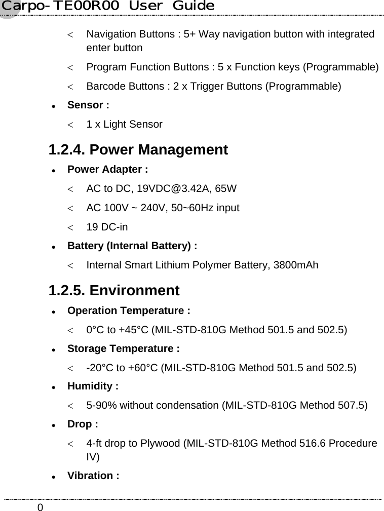 Carpo-TE00R00  User  Guide    0&lt;  Navigation Buttons : 5+ Way navigation button with integrated enter button &lt;  Program Function Buttons : 5 x Function keys (Programmable) &lt;  Barcode Buttons : 2 x Trigger Buttons (Programmable) z Sensor : &lt;  1 x Light Sensor 1.2.4. Power Management z Power Adapter :   &lt;  AC to DC, 19VDC@3.42A, 65W &lt;  AC 100V ~ 240V, 50~60Hz input &lt; 19 DC-in z Battery (Internal Battery) : &lt;  Internal Smart Lithium Polymer Battery, 3800mAh 1.2.5. Environment z Operation Temperature : &lt;  0°C to +45°C (MIL-STD-810G Method 501.5 and 502.5) z Storage Temperature : &lt;  -20°C to +60°C (MIL-STD-810G Method 501.5 and 502.5) z Humidity : &lt;  5-90% without condensation (MIL-STD-810G Method 507.5) z Drop : &lt;  4-ft drop to Plywood (MIL-STD-810G Method 516.6 Procedure IV) z Vibration : 