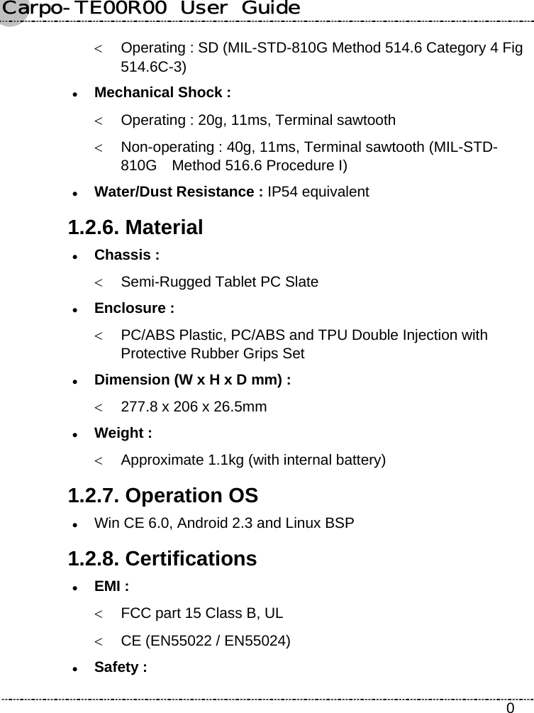 Carpo-TE00R00  User  Guide    0 &lt;  Operating : SD (MIL-STD-810G Method 514.6 Category 4 Fig 514.6C-3) z Mechanical Shock : &lt;  Operating : 20g, 11ms, Terminal sawtooth &lt;  Non-operating : 40g, 11ms, Terminal sawtooth (MIL-STD- 810G    Method 516.6 Procedure I) z Water/Dust Resistance : IP54 equivalent 1.2.6. Material z Chassis : &lt;  Semi-Rugged Tablet PC Slate z Enclosure : &lt;  PC/ABS Plastic, PC/ABS and TPU Double Injection with Protective Rubber Grips Set z Dimension (W x H x D mm) : &lt;  277.8 x 206 x 26.5mm z Weight : &lt;  Approximate 1.1kg (with internal battery) 1.2.7. Operation OS z Win CE 6.0, Android 2.3 and Linux BSP 1.2.8. Certifications z EMI : &lt;  FCC part 15 Class B, UL &lt;  CE (EN55022 / EN55024) z Safety : 