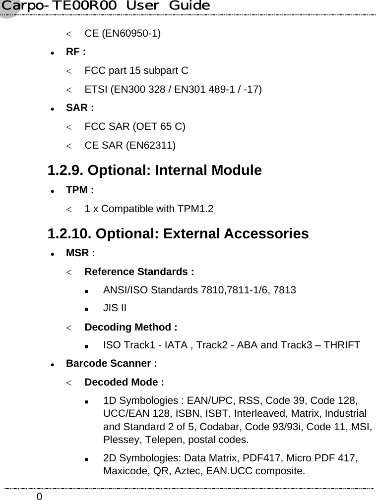 Carpo-TE00R00  User  Guide    0&lt; CE (EN60950-1) z RF : &lt;  FCC part 15 subpart C &lt;  ETSI (EN300 328 / EN301 489-1 / -17) z SAR : &lt;  FCC SAR (OET 65 C) &lt;  CE SAR (EN62311) 1.2.9. Optional: Internal Module z TPM : &lt;  1 x Compatible with TPM1.2 1.2.10. Optional: External Accessories z MSR : &lt; Reference Standards :  ANSI/ISO Standards 7810,7811-1/6, 7813  JIS II &lt; Decoding Method :  ISO Track1 - IATA , Track2 - ABA and Track3 – THRIFT z Barcode Scanner : &lt; Decoded Mode :  1D Symbologies : EAN/UPC, RSS, Code 39, Code 128, UCC/EAN 128, ISBN, ISBT, Interleaved, Matrix, Industrial and Standard 2 of 5, Codabar, Code 93/93i, Code 11, MSI, Plessey, Telepen, postal codes.  2D Symbologies: Data Matrix, PDF417, Micro PDF 417, Maxicode, QR, Aztec, EAN.UCC composite. 