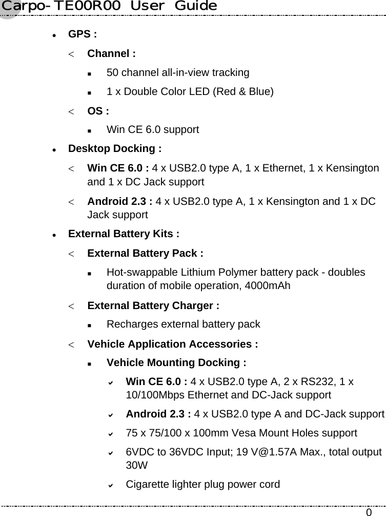 Carpo-TE00R00  User  Guide    0 z GPS : &lt; Channel :  50 channel all-in-view tracking  1 x Double Color LED (Red &amp; Blue) &lt; OS :  Win CE 6.0 support z Desktop Docking : &lt; Win CE 6.0 : 4 x USB2.0 type A, 1 x Ethernet, 1 x Kensington and 1 x DC Jack support &lt; Android 2.3 : 4 x USB2.0 type A, 1 x Kensington and 1 x DC Jack support z External Battery Kits : &lt; External Battery Pack :  Hot-swappable Lithium Polymer battery pack - doubles duration of mobile operation, 4000mAh &lt; External Battery Charger :  Recharges external battery pack &lt; Vehicle Application Accessories :  Vehicle Mounting Docking : D Win CE 6.0 : 4 x USB2.0 type A, 2 x RS232, 1 x 10/100Mbps Ethernet and DC-Jack support D Android 2.3 : 4 x USB2.0 type A and DC-Jack support D 75 x 75/100 x 100mm Vesa Mount Holes support D 6VDC to 36VDC Input; 19 V@1.57A Max., total output 30W D Cigarette lighter plug power cord 