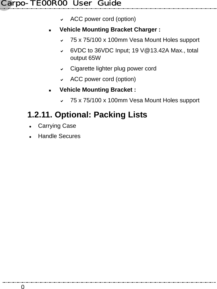 Carpo-TE00R00  User  Guide    0D ACC power cord (option)  Vehicle Mounting Bracket Charger : D 75 x 75/100 x 100mm Vesa Mount Holes support D 6VDC to 36VDC Input; 19 V@13.42A Max., total output 65W D Cigarette lighter plug power cord D ACC power cord (option)  Vehicle Mounting Bracket : D 75 x 75/100 x 100mm Vesa Mount Holes support 1.2.11. Optional: Packing Lists z Carrying Case z Handle Secures 