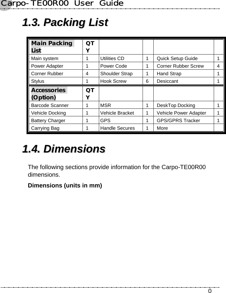 Carpo-TE00R00  User  Guide    0 11..33..  PPaacckkiinngg  LLiisstt  Main Packing List QTY     Main system  1 Utilities CD  1 Quick Setup Guide  1 Power Adapter  1 Power Code  1 Corner Rubber Screw  4 Corner Rubber  4 Shoulder Strap  1 Hand Strap  1 Stylus 1 Hook Screw 6 Desiccant 1 Accessories (Option) QTY     Barcode Scanner  1  MSR  1 DeskTop Docking  1 Vehicle Docking  1  Vehicle Bracket  1 Vehicle Power Adapter  1 Battery Charger  1  GPS  1 GPS/GPRS Tracker  1 Carrying Bag  1  Handle Secures  1 More   11..44..  DDiimmeennssiioonnss  The following sections provide information for the Carpo-TE00R00 dimensions. Dimensions (units in mm) 