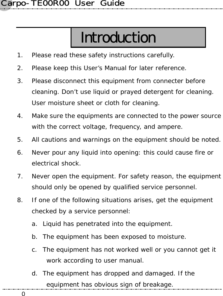 Carpo-TE00R00  User  Guide    0 Introduction 1. Please read these safety instructions carefully. 2. Please keep this User’s Manual for later reference. 3. Please disconnect this equipment from connecter before cleaning. Don’t use liquid or prayed detergent for cleaning. User moisture sheet or cloth for cleaning. 4. Make sure the equipments are connected to the power source with the correct voltage, frequency, and ampere. 5. All cautions and warnings on the equipment should be noted. 6. Never pour any liquid into opening: this could cause fire or electrical shock. 7. Never open the equipment. For safety reason, the equipment should only be opened by qualified service personnel. 8. If one of the following situations arises, get the equipment checked by a service personnel: a. Liquid has penetrated into the equipment. b. The equipment has been exposed to moisture. c. The equipment has not worked well or you cannot get it work according to user manual. d. The equipment has dropped and damaged. If the equipment has obvious sign of breakage. 